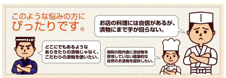 漬物に関する、このような悩みの方にぴったりです。「お店の料理には自信があるが漬物にまで手が回らない」「どこにでもあるようなありきたりの漬物じゃなくこだわりの漬物を使いたい」「病院の院内食に添加物を使用していない健康的な自然のお漬物を提供したい」