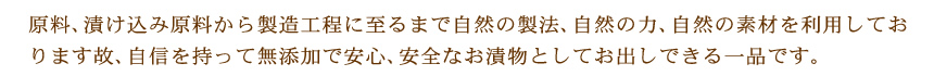 原料、漬け込み原料から製造工程に至るまで自然の製法、自然の力、自然の素材を利用しております故、自信を持って無添加で安心、安全なお漬物としてお出しできる一品です。