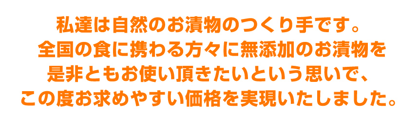 私達は自然のお漬物のつくり手です。全国の食に携わる方々に無添加のお漬物を是非ともお使い頂きたいという思いでこの度お求めやすい価格を実現いたしました。