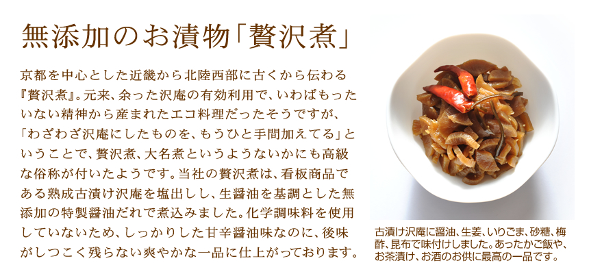 無添加のお漬物「贅沢煮」京都を中心とした近畿から北陸西部に古くから伝わる『贅沢煮』。元来、余った沢庵の有効利用で、いわばもったいない精神から産まれたエコ料理だったそうですが、「わざわざ沢庵にしたものを、もうひと手間加えてる」ということで、贅沢煮、大名煮というようないかにも高級な俗称が付いたようです。当社の贅沢煮は、看板商品である熟成古漬け沢庵を塩出しし、生醤油を基調とした無添加の特製醤油だれで煮込みました。化学調味料を使用していないため、しっかりした甘辛醤油味なのに、後味がしつこく残らない爽やかな一品に仕上がっております。