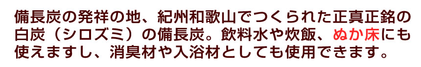 備長炭の本場、紀州和歌山でつくられた白炭（シロズミ）の備長炭。飲料水、炊飯に使えますし、消臭材や入浴材としても使用できます。