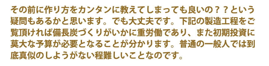 その前に作り方をそんなにカンタンに教えてしまっても良いの？という疑問もあるかと思います。でも大丈夫です。下記の製造工程をご覧頂ければ備長炭づくりがいかに重労働であり、また初期投資に莫大な予算が必要となることが分かります。普通の一般人では到底真似のしようがない程のことなのです。