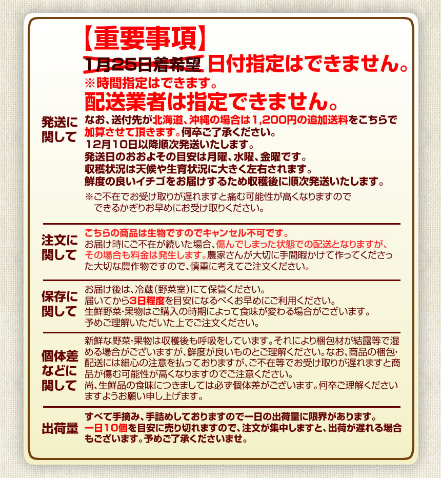 取り扱い注意事項など
        【保存に関して】お届け後は、冷蔵（野菜室）にて保管ください。
届いてから3日程度を目安になるべくお早めにご利用ください。
生鮮野菜・果物はご購入の時期によって食味が変わる場合がございます。
予めご理解いただいた上でご注文ください。

【個体差に関して】新鮮な野菜・果物は収穫後も呼吸をしています。
それにより梱包材が結露等で湿める場合がございますが、鮮度が良いものとご理解ください。なお、商品の梱包・配送には細心の注意を払っておりますが、ご不在等でお受け取りが遅れますと商品が傷む可能性が高くなりますのでご注意ください。
尚、生鮮品の食味につきましては必ず個体差がございます。何卒ご理解くださいますようお願い申し上げます。

【発送に関して】お届け日の指定はできません。（時間指定は可能です）
ご注文から5日～7日程度で発送となります。

【出荷量】すべて手摘み、手詰めしておりますので一日の出荷量に限界があります。
一日10個を目安に売り切れますので、注文が集中しますと、出荷が遅れる場合もございます。予めご了承くださいませ。