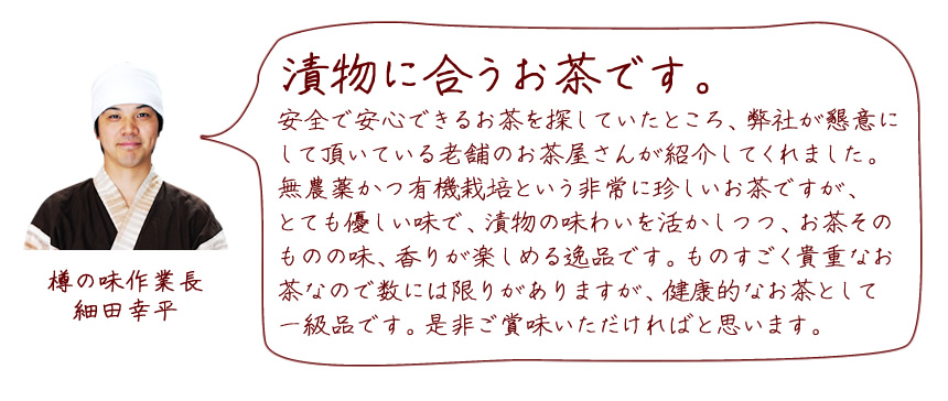 「漬物に合うお茶です。」安全で安心できるお茶を探していたところ、弊社が懇意にして頂いている老舗のお茶屋さんが紹介してくれました。
無農薬かつ有機栽培という非常に珍しいお茶ですが、とても優しい味で、漬物の味わいを活かしつつ、お茶そのものの味、香りが楽しめる逸品です。ものすごく貴重なお茶なので数には限りがありますが、健康的なお茶として一級品です。是非ご賞味いただければと思います。