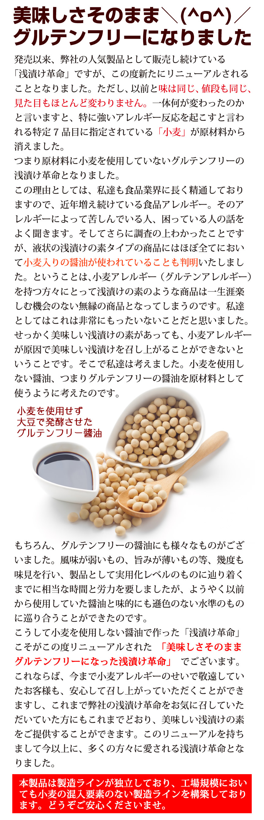 浅漬け革命「美味しさの秘訣」美味しさそのままグルテンフリーになりました。発売以来、弊社の人気商品として販売し続けている「浅漬け革命」ですが、この度新たにリニューアルされることとなりました。ただし、以前と味は同じ、値段も同じ、見た目もほとんど変わりません。一体何が変わったのかと言いますと、特に強いアレルギー反応を起こすと言われる特定7品目に指定されている「小麦」が原材料から消えました。つまり原材料に小麦を使用していないグルテンフリーの浅漬け革命となりました。この理由としては、私達も食品業界に長く精通しておりますので、近年増え続けている食品アレルギー。そのアレルギーによって苦しんでいる人、困っている人の話をよく聞きます。そして更に調査の上わかったことですが、液状の浅漬けの素タイプの商品にはほぼ全てにおいて小麦入りの醤油が使われていることも判明いたしました。ということは、小麦アレルギー(グルテンアレルギー)を持つ方々にとって浅漬けの素のような商品は一生涯楽しむ機会のない無塩の商品となってしまうのです。私達としてはこれは非常にもったいないことだと思いました。せっかく美味しい浅漬けの素が合っても、小麦アレルギーが原因で美味しい浅漬を召し上がることができないということです。そこで私たちは考えました。小麦を使用しない醤油、つまりグルテンフリーの醤油を原材料として使うように考えたのです。小麦を使用せず大豆で発酵させたグルテンフリー醤油。勿論、グルテンフリーの醤油にも様々なものがございました。風味が弱いもの、うま味が薄いもの等、幾度も味見を行い、製品として実用化レベルのものに辿り着くまでに、相当な時間と労力を要しましたが、ようやく以前から使用していた醤油と味的にも遜色のない水準のものに巡り合うことが出来たのです。こうして小麦を使用しない醤油で作った「浅漬け革命」こそがこの度リニューアルされた「美味しさそのままグルテンフリーになった浅漬け革命」でございます。これならば、今まで小麦アレルギーのせいで敬遠していたお客様も、安心して召し上がっていただくことが出来ますし、これまで弊社の浅漬革命を起きに召して頂いた方にもこれまでどおり、美味しい浅漬の素をご提供することが出来ます。このリニューアルを持ちまして今以上に、多くの方々に愛される浅漬け革命となりました。本製品は製造ラインが独立しており、工場規模においても小麦の混入要素のない製造ラインを構築地ております。どうぞご安心くださいませ。
