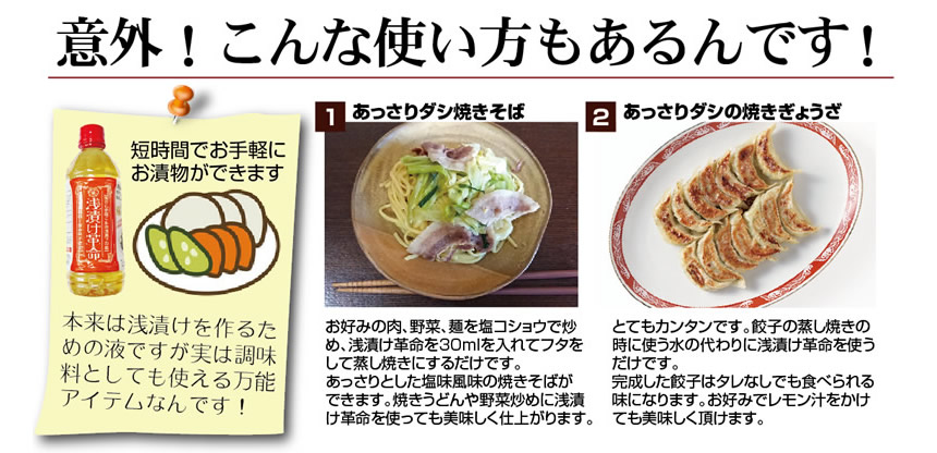 浅漬け革命応用編、意外!こんな使い方もあるんです!。短時間でお手軽にお漬物ができます。本来は浅漬けを作るための液ですが実は調味料としても使える万能アイテムなんです!。①あっさりダシ焼きそば。お好みの肉、野菜、麺を塩コショウで炒め、浅漬け革命を30ml入れてフタをして蒸し焼きにするだけです。あっさりとした塩味風味の焼きそばが出来ます。焼きうどんや野菜炒めに浅漬け革命を使っても美味しく仕上がります。 ②あっさりダシの焼きぎょうざ。 とてもカンタンです。餃子の蒸し焼きのときに使う水の代わりに浅漬け革命を使うだけです。完成した餃子はタレなしでも食べられる味になります。お好みでレモン汁をかけても美味しく頂けます。