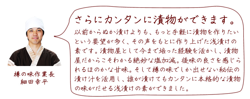 「さらにカンタンに漬物ができます。」以前からぬか漬けよりも、もっと手軽に漬物を作りたいという要望が多く、その声をもとに作り上げた浅漬けの素です。漬物屋として今まで培った経験を活かし、漬物屋だからこそわかる絶妙な塩加減。後味の良さを感じられるほのかな甘味。そして樽の味でしか出せない秘伝の漬け汁を活用し、誰が漬けてもカンタンに本格的な漬物の味がだせる浅漬けの素ができました。