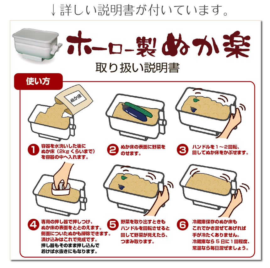 詳しい説明書が付いています。ホーロー製ぬか楽、取り扱い説明書。使い方。①容器を水洗いした後にぬか床（2kgくらいまで）を容器の中に入れます。②ぬか床の表面に野菜を乗せます。③ハンドルを１～２回転回してぬか床をかぶせます。④専用の押し器で押し付け、ぬか床の表面をととのえます。側面についたぬか床も掃除できます。漬け込みはこれで完成です。押し器もそのまま押し込んでおけば水抜きにもなります。⑤野菜を取り出すときもハンドルを回転させます。野菜が見えたらつまみとります。⑥冷蔵庫保管のぬか床もこれでかき混ぜてあげれば、手が冷たくありません。冷蔵庫なら５日に一回程度、常温なら毎日混ぜましょう。