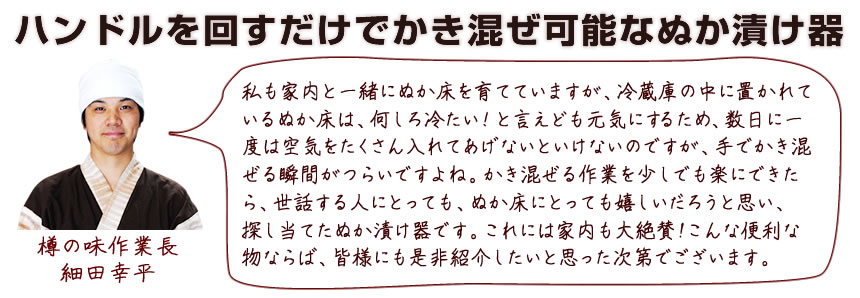 ハンドルを回すだけでかき混ぜが可能なぬか漬け器。私も家内と一緒にぬか床を育てていますが、冷蔵庫の中に置かれているぬか床は、何しろ冷たい！と言えども元気にするため、数日に一度は空気をたくさん入れてあげないといけないのですが、手でかき混ぜる瞬間がつらいですよね。かき混ぜる作業を少しでも楽にできたら、世話する人にとっても、ぬか床にとっても嬉しいだろうとおもい、探し当てたぬか漬け器です。これには家内も大絶賛！こんな便利なものならば、皆様にもぜひ紹介したいと思った次第でございます。