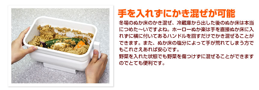 手を入れずにかき混ぜが可能。冬場のぬか床のかき混ぜ、冷蔵庫から出した後のぬか床は本当につめた～いですよね。ホーローぬか楽は手を直接ぬか床に入れずに横についてあるハンドルを回すだけでかき混ぜることが出来ます。また、ぬか床の塩分によって手が荒れてしまう方でもこれさえあれば安心です。野菜を入れた状態でも野菜を傷つけずに混ぜることができますのでとても便利です。