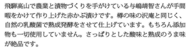 飛騨高山で農業と漬物づくりを手がけている与嶋靖智さんが手間暇をかけて作り上げた赤かぶ漬けです。樽の味の沢庵と同じく、自然の乳酸菌で熟成発酵をさせて仕上げています。もちろん添加物も一切使用していません。さっぱりとした酸味と熟成のうま味が絶品です。