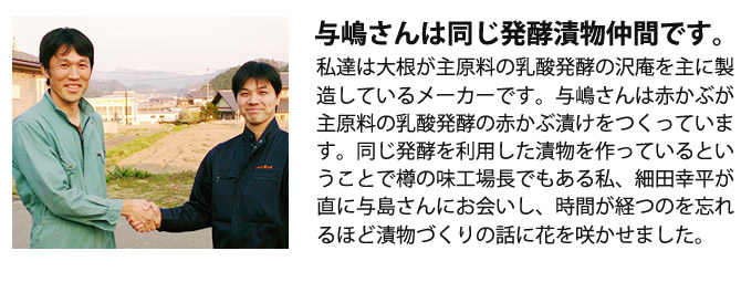 『与嶋さんは同じ発酵漬物仲間です。』私達は大根が主原料の乳酸発酵の沢庵を主に製造しているメーカーです。与嶋さんは赤かぶが主原料の乳酸発酵の赤かぶ漬けをつくっています。同じ発酵を利用した漬物を作っているということで樽の味工場長でもある私、細田幸平が直に与島さんにお会いし、時間が経つのを忘れるほど漬物づくりの話に花を咲かせました。