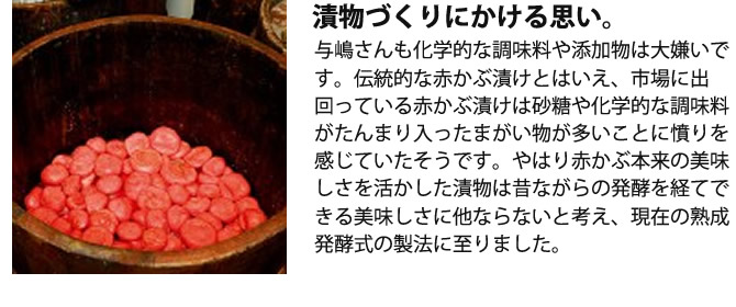 『漬物づくりにかける思い。』与嶋さんも化学的な調味料や添加物は大嫌いです。伝統的な赤かぶ漬けとはいえ、市場に出回っている赤かぶ漬けは砂糖や化学的な調味料がたんまり入ったまがい物が多いことに憤りを感じていたそうです。やはり赤かぶ本来の美味しさを活かした漬物は昔ながらの発酵を経てできる美味しさに他ならないと考え、現在の熟成発酵式の製法に至りました。