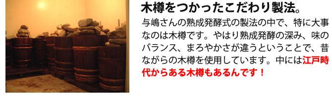 『木樽をつかったこだわり製法。』与嶋さんの熟成発酵式の製法の中で、特に大事なのは木樽です。やはり熟成発酵の深み、味のバランス、まろやかさが違うということで、昔ながらの木樽を使用しています。中には江戸時代からある木樽もあるんです！