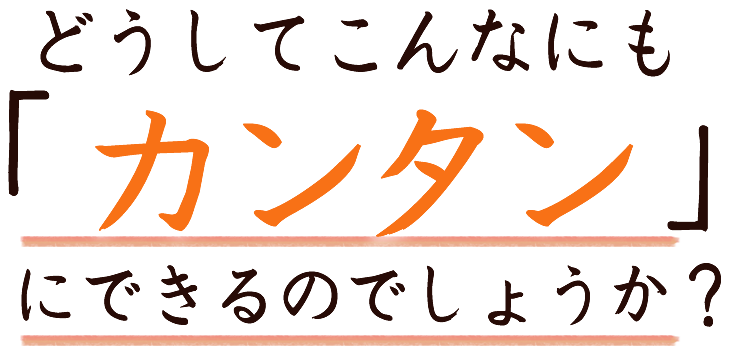 どうしてこんなにも「カンタン」にできるのでしょうか？