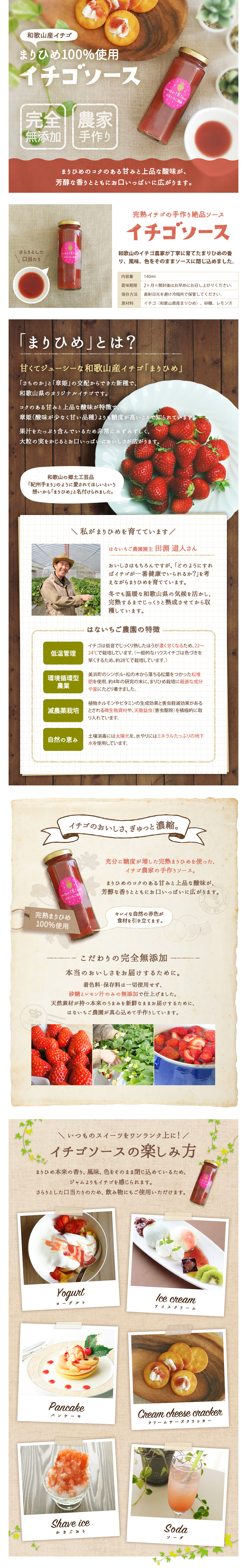 「和歌山県産イチゴ」減農薬まりひめ100%使用 いちご農家がこだわって作り上げました。まりひめのイチゴソース はないちご農園、完熟いちごの手作り絶品いちごソース、まりひめとは、さちのかと章姫の交配から出来た新種で、和歌山県のオリジナルイチゴです。コクのある甘みと上品な酸味が特徴で、章姫(酸味が少なく甘い品種)よりも糖度が高いことで知られています。果汁をたっぷり含んでいるため、非常にみずみずしく、大粒の実をかじるとお口いっぱいに美味しさが広がります。和歌山の郷土工芸品「紀州手まり」のように愛されてほしいという想いから「まりひめ」と名付けられました。はないちご農園園主、田渕道人さん。美味しさはもちろんですがどのようにすればイチゴが一番健康でいられるか?を考えながらまりひめを育てています。冬でも温暖な和歌山県の気候を活かし、完熟するまでじっくりと熟成させてから収穫しています。低温管理、イチゴは低温でじっくり熟したほうが甘くなるため、22~24℃で栽培しています。一般的なハウスイチゴは色づきを早くするため28℃で栽培しています。 環境循環型農業、美浜町のシンボル、松の木から落ちる松堆肥を使用、約4年の研究の末に、まりひめ栽培に最適な成分や量にたどり着きました。減農薬栽培、植物ホルモンやビタミンの生成効果と害虫軽減効果があるとされる微生物資材や、天然益虫(害虫駆除)を積極的に取り入れています。自然の恵み、土壌消毒には太陽光を、水やりには、ミネラルたっぷりの地下水を使用しています。いちごの美味しさぎゅっと濃縮充分に糖度が増した完熟まりひめを使った、いちご農家の手作りいちごソース。まりひめのコクのある甘みと上品な酸味が芳醇な香りとともにお口いっぱいに広がります。こだわりの完全無添加。本当のおいしさをお届けするために。着色料・保存料は一切使用せず、砂糖とレモン汁のみの無添加で仕上げました。天然素材が持つ本来のうまみを新鮮なままお届けするために、はないちご農園が真心込めて手作りしています。