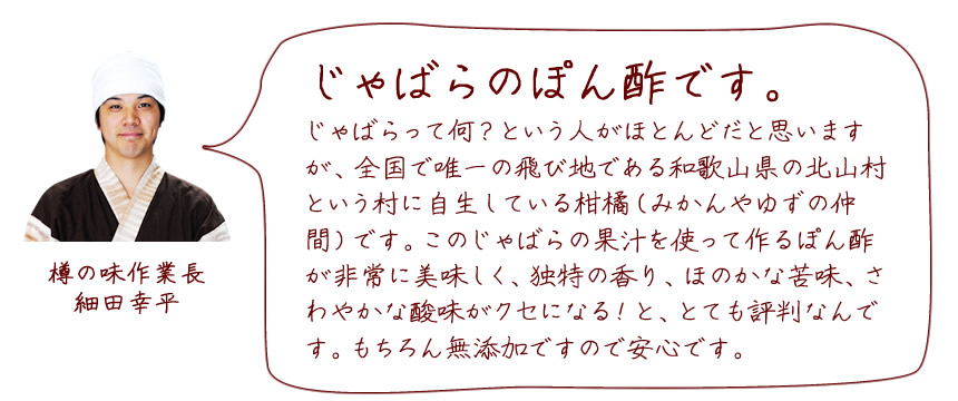 じゃばらって何？という人がほとんどだと思いますが、全国で唯一の飛び地である和歌山県の北山村という村に自生している柑橘（みかんやゆずの仲間）です。最近の研究でアレルギー症状を緩和するという効果がわかり一躍注目されるようになりました。このじゃばらの果汁を使って作るぽん酢が非常に美味しく、独特の香り、ほのかな苦味、さわやかな酸味がクセになる！といってとても評判なんです。もちろん無添加ですので安心です。