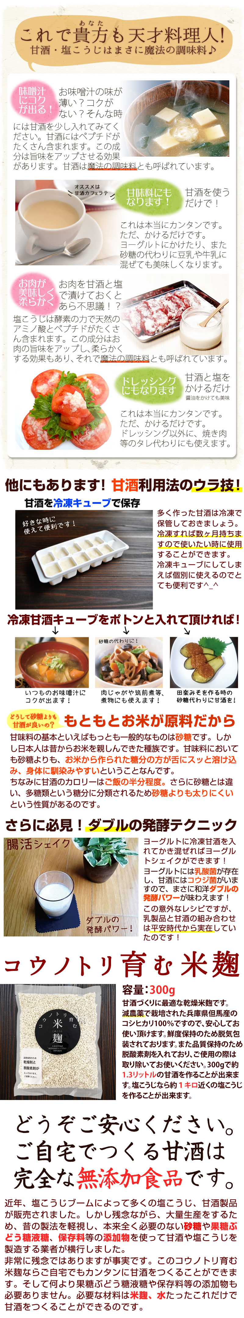 これで貴方も天才料理人。甘酒・塩こうじはまさに魔法の調味料。味噌汁にコクが出る。お味噌汁の味が薄い?コクがない?そんなときには甘酒を少し入れてみてください。甘酒にはペプチドがたくさん含まれます。この成分は旨味をアップさせる効果があります。甘酒は魔法の調味料とも呼ばれています。甘味料にもなります。これは本当にカンタンです。ただ掛けるだけです。ヨーグルトにかけたり、また砂糖の代わりに豆乳や牛乳に混ぜても美味しくなります。お肉が美味しく柔らかく。お肉を甘酒と塩で漬けておくとあら不思議!塩こうじは酵素の力で天然のアミノ酸とペプチドがたくさん含まれます。この成分はお肉の旨味をアップし、柔らかくする効果もあり、それで魔法の調味料とも呼ばれています。ドレッシングにもなります。甘酒と塩をかけるだけ。醤油をかけても美味。kレは本当にカンタンです。ただ掛けるだけです。ドレッシング以外に、焼肉等のタレ代わりにも使えます。他にもあります。甘酒利用法のウラ技!甘酒を冷凍キューブで保存。好きなときに使えて便利です!多く作った甘酒は冷凍で保管しておきましょう。冷凍すれば数ヶ月持ちますので使いたいときに使用することが出来ます。冷凍キューブにしてしまえばごベルに使えるのでとても便利です。冷凍甘酒キューブをポトンと入れて頂ければ!いつものお味噌汁にコクが出ます!砂糖の代わりに!肉じゃがや筑前煮など、煮物にも使えます!田楽みそを作るときの砂糖代わりに甘酒を!どうして砂糖よりも甘酒が良いの?もともとお米が原料だから甘味料の基本といえば最も一般的なものは砂糖です。しかし日本人は昔からお米を親しんできた種族です。甘味料に置いても砂糖よりも、お米から作られた当分の方に下がスッと溶け込み、身体に馴染みやすいということなんです。ちなみに甘酒のカロリーはご飯の半分程度。更に砂糖とは違い、多糖類という糖分に分類されるため砂糖よりも太りにくいという性質があるのです。さらに必見!ダブルの発酵テクニック。腸活シェイク。ヨーグルトに冷凍甘酒を入れてかき混ぜればヨーグルトシェイクが出来ます。ヨーグルトには乳酸菌が存在し、甘酒にはコウジ菌がいますので、まさに和洋ダブルの発酵パワーが味わえます。この意外なレシピですが、乳製品と甘酒の組み合わせは平安時代から実在していたのです。コウノトリ育む米麹。容量:300g。甘酒づくりに最適な乾燥米麹です。減農薬で栽培された兵庫県但馬産のコシヒカリ100%ですので、安心してお使い頂けます。鮮度保持のため脱気包装されております。また品質保持のため脱酸素剤を入れており、ご使用の際は取り除いてお使いください。300gで約1.3リットルの甘酒を作ることが出来ます。塩こうじなら約1キロ近くの塩こうじを作ることが出来ます。どうぞご安心ください。ご自宅で作る甘酒はかんぜんな無添加食品です。近年、塩こうじブームによって多くの塩こうじ、甘酒製品が販売されました。しかし残念ながら、大量生産をするため。昔の製法を軽視し、本来全く必要のない砂糖や果糖ブドウ糖液糖、保存料等の添加物を使って甘酒や塩こうじを製造する業者が横行しました。非常に残念ではありますが事実です。このコウノトリ育む米麹なら、ご自宅でもカンタンに甘酒を作ることが出来ます。そして何より果糖ぶどう糖液糖や保存料等の添加物も必要ありません。必要な材料は米麹、水たったこれだけで甘酒を作ることができるのです。