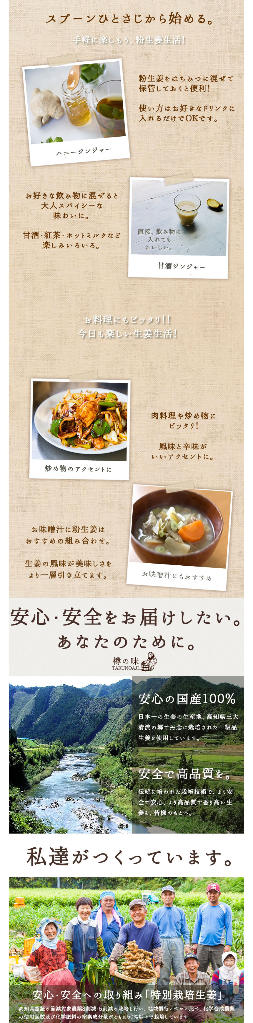 スプーンひとさじから始める。手軽に楽しもう、粉生姜生活。「ハニージンジャー」粉しょうがをはちみつに混ぜて保管しておくと便利!使い方はお好きなドリンクに入れるだけでOKです。お好きな飲み物に混ぜると大人スパイシーな味わいに。甘酒・紅茶・ホットミルクなど楽しみいろいろ。直接、飲み物に入れても美味しい。甘酒ジンジャー。お料理にもピッタリ!!今日も楽しい生姜生活。「炒め物のアクセントに」肉料理や炒め物にピッタリ!風味と辛味がいいアクセントに。「お味噌汁にもおすすめ」お味噌汁に粉しょうがはおすすめの組み合わせ。生姜の風味が美味しさをより一層引き立てます。「安心・安全をお届けしたい。あなたのために。」樽の味。安心の国産100%。日本一の生姜の生産地、高知県三大清流の郷で丹念に栽培された一級品生姜を使用しています。安全で高品質を。伝統に培われた栽培技術で、より安全で安心、より高品質で香り高い生姜を、皆様のもとへ。私達がつくっています。安心・安全への取り組み「特別栽培生姜」高知県認証の節減対象農薬8割減・5割減の栽培を行い、地域慣行レベルに比べ、化学合成農薬の使用回数及び化学肥料の窒素成分量がともに50%以下で栽培しています。