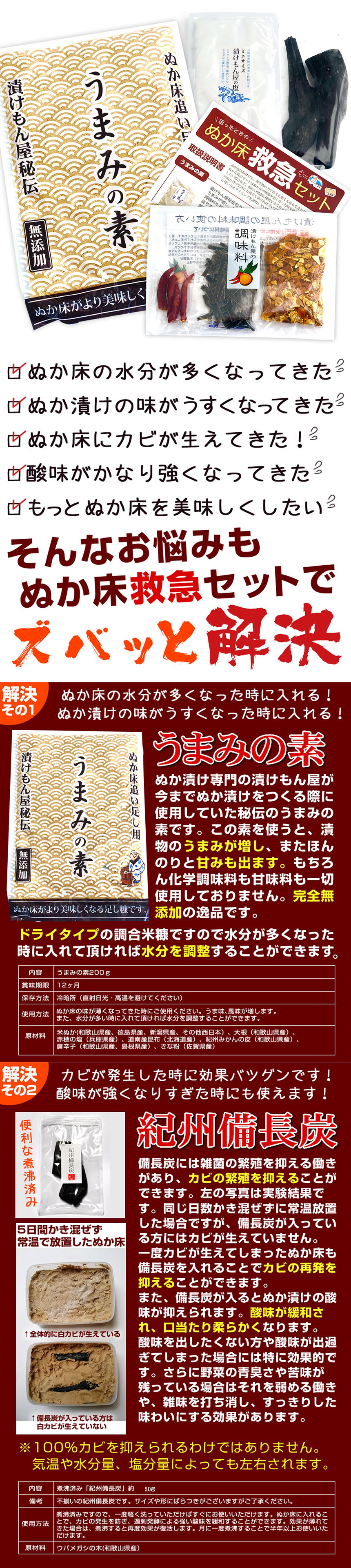 ぬか床救急セット。ぬか床の水分が多くなってきた。ぬか漬けの味が薄くなってきた。ぬか床にカビが生えてきた。酸味がかなり強くなってきた。もっとぬか床を美味しくしたい。そんなお悩みもぬか床救急セットでズバッと解決。「うまみの素」解決その1、ぬか床の水分が多くなったときに入れる！ぬか漬けの味が薄くなったときに入れる！うまみの素、ぬか漬け専門の漬けもん屋が今までぬか漬けを作る際に使用していた秘伝のうまみの素です。この素を使うと、漬物のうまみが増し、またほんのりと甘味も出ます。もちろん化学調味料も甘味料も一切使用しておりません。完全無添加の逸品です。ドライタイプの調合米糠ですので水分が多くなったときに入れて頂ければ水分を調節することが出来ます。うまみの素200g、賞味期限12ヶ月、保存方法、冷暗所（直射日光・高温多湿を避けてください）使用方法、ぬか床の味が薄くなったときにご使用ください。うま味、風味が増します。また、水分が多いときに入れて頂ければ水分を調節することが出来ます。解決その2、カビが発生したときに効果抜群です！酸味が強くなりすぎたときにも使えます。紀州備長炭。備長炭には雑菌の繁殖を抑える働きがあり、カビの繁殖を抑える事ができます。同じ日数カキませずに常温放置した場合ですが、備長炭が入っている方にはカビが生えていません。一度カビが生えてしまったぬか床も備長炭を入れることでカビの再発を抑える事ができます。また備長炭が入るとぬか漬けの酸味が抑えられます。酸味が緩和され、口当たりが柔らかくなります。酸味を出したくない方や酸味が出すぎてしまった場合には特に効果的です。更に野菜の青臭さや苦味が残っている場合はそれを弱める働きや、雑味を打ち消し、スッキリした味わいにする効果があります。１００％カビを抑えられるわけではありません。気温や水分量、塩分量によっても左右されます。