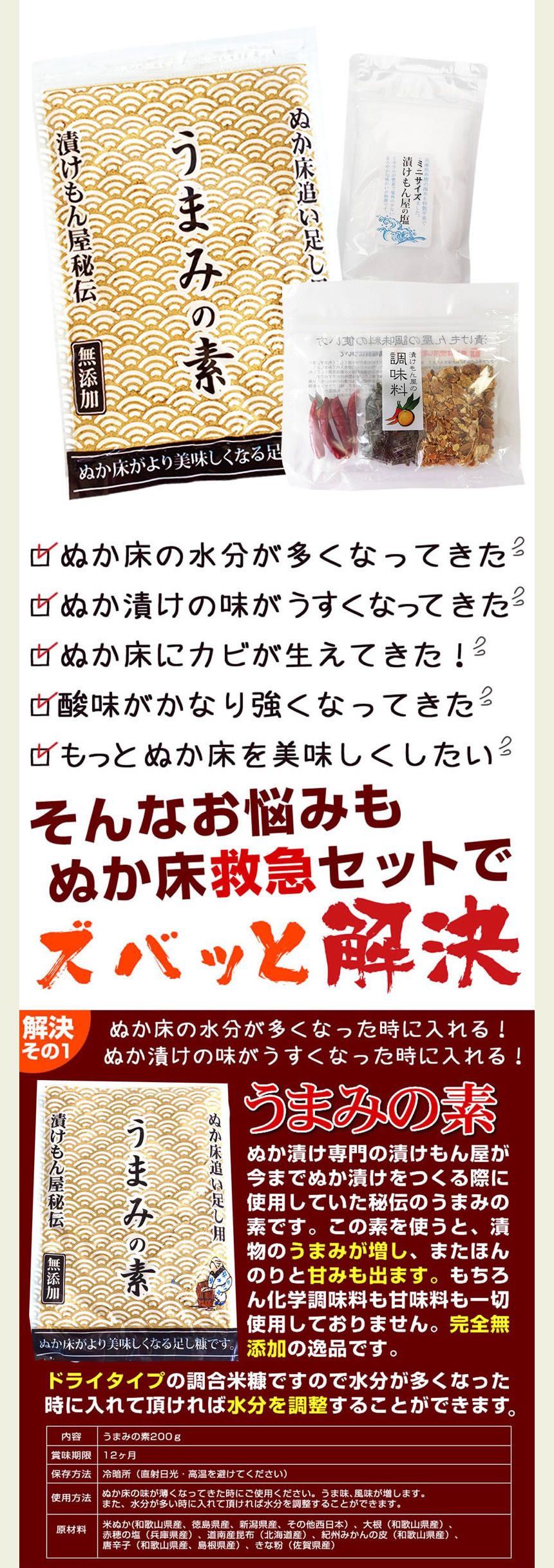 ぬか床救急セット。ぬか床の水分が多くなってきた。ぬか漬けの味が薄くなってきた。ぬか床にカビが生えてきた。酸味がかなり強くなってきた。もっとぬか床を美味しくしたい。そんなお悩みもぬか床救急セットでズバッと解決。「うまみの素」解決その1、ぬか床の水分が多くなったときに入れる！ぬか漬けの味が薄くなったときに入れる！うまみの素、ぬか漬け専門の漬けもん屋が今までぬか漬けを作る際に使用していた秘伝のうまみの素です。この素を使うと、漬物のうまみが増し、またほんのりと甘味も出ます。もちろん化学調味料も甘味料も一切使用しておりません。完全無添加の逸品です。ドライタイプの調合米糠ですので水分が多くなったときに入れて頂ければ水分を調節することが出来ます。うまみの素200g、賞味期限12ヶ月、保存方法、冷暗所（直射日光・高温多湿を避けてください）使用方法、ぬか床の味が薄くなったときにご使用ください。うま味、風味が増します。また、水分が多いときに入れて頂ければ水分を調節することが出来ます。解決その2、カビが発生したときに効果抜群です！酸味が強くなりすぎたときにも使えます。紀州備長炭。備長炭には雑菌の繁殖を抑える働きがあり、カビの繁殖を抑える事ができます。同じ日数カキませずに常温放置した場合ですが、備長炭が入っている方にはカビが生えていません。一度カビが生えてしまったぬか床も備長炭を入れることでカビの再発を抑える事ができます。また備長炭が入るとぬか漬けの酸味が抑えられます。酸味が緩和され、口当たりが柔らかくなります。酸味を出したくない方や酸味が出すぎてしまった場合には特に効果的です。更に野菜の青臭さや苦味が残っている場合はそれを弱める働きや、雑味を打ち消し、スッキリした味わいにする効果があります。１００％カビを抑えられるわけではありません。気温や水分量、塩分量によっても左右されます。