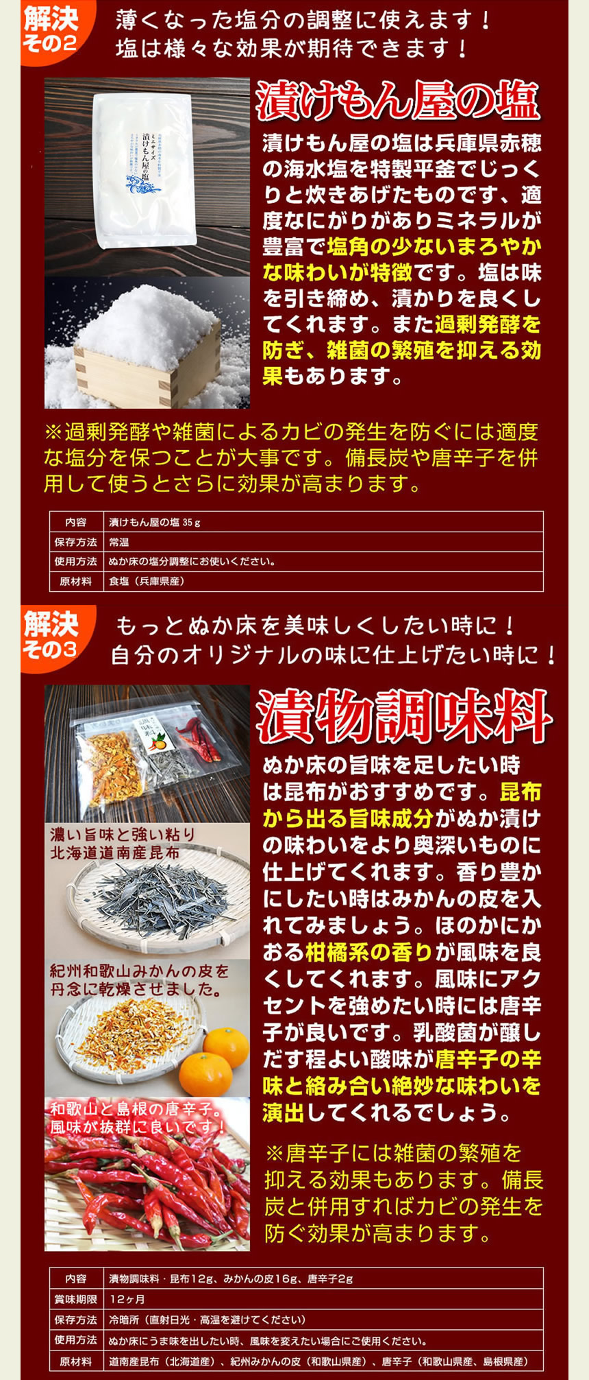 漬けもん屋の塩、薄くなった塩分の調整に使えます。塩は様々な効果が期待できます。漬けもん屋の塩は兵庫県赤穂の海水塩を特製平釜でじっくりと炊き上げたものです、適度なにがりがありミネラルが豊富で塩角の少ないまろやかな味わいが特徴です。塩は味を引き締め、浸かりを良くしてくれます。また過剰発酵を防ぎ、雑菌の繁殖を抑える効果もあります。※過剰発酵や雑菌によるカビの発生を防ぐには適度な塩分を保つことが大事です。備長炭や唐辛子を併用して使うと更に効果が高まります。解決その４。もっとぬか床を美味しくしたいときに！自分のオリジナルの味に仕上げたいときに。漬物調味料。ぬか床の旨味を足したいときは昆布がおすすめです。昆布から出る旨味成分がぬか漬けの味わいをより奥深いものに仕上げてくれます。香り豊かにしたいときはみかんの皮を入れてみましょう。ほのかに香る柑橘系の香りが風味をよくしてくれます。風味にアクセントを強めたいときには唐辛子が良いです。乳酸菌が醸し出す程よい酸味が唐辛子の辛味と絡み合い絶妙な味わいを演出してくれるでしょう。唐辛子には雑菌の繁殖を抑える効果もあります。備長炭と併用すればカビの発生を防ぐ効果が高まります。ご安心ください。とってもわかりやすい説明書がついています。