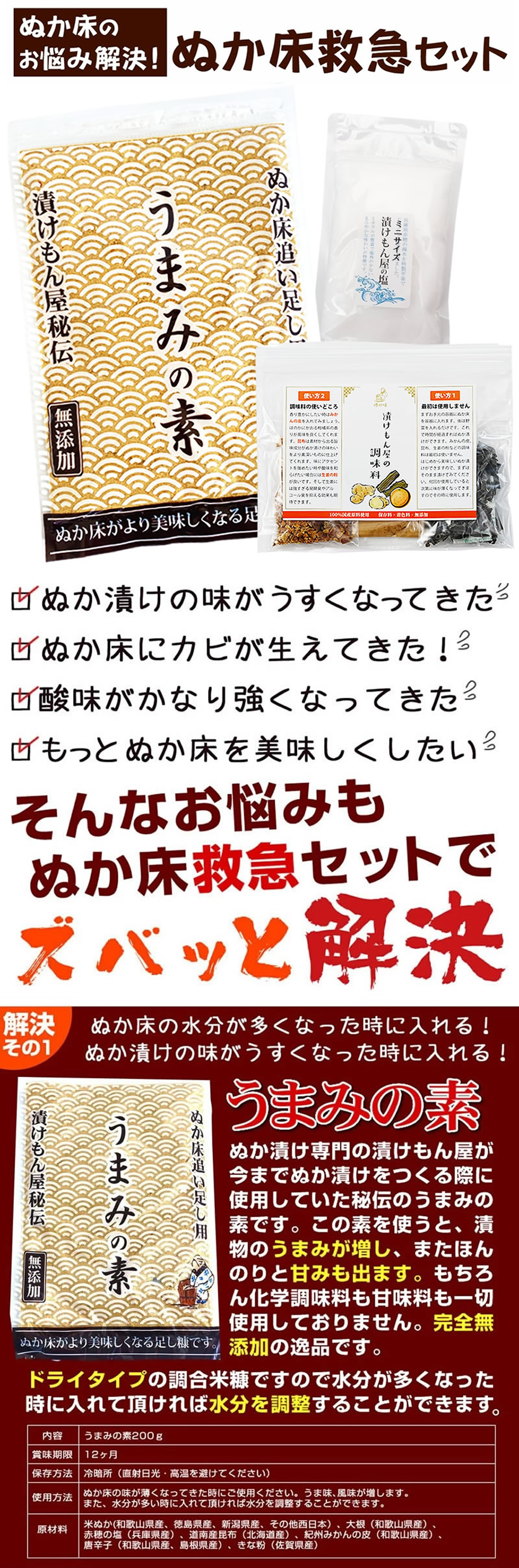 ぬか床救急セット。ぬか床の水分が多くなってきた。ぬか漬けの味が薄くなってきた。ぬか床にカビが生えてきた。酸味がかなり強くなってきた。もっとぬか床を美味しくしたい。そんなお悩みもぬか床救急セットでズバッと解決。「うまみの素」解決その1、ぬか床の水分が多くなったときに入れる！ぬか漬けの味が薄くなったときに入れる！うまみの素、ぬか漬け専門の漬けもん屋が今までぬか漬けを作る際に使用していた秘伝のうまみの素です。この素を使うと、漬物のうまみが増し、またほんのりと甘味も出ます。もちろん化学調味料も甘味料も一切使用しておりません。完全無添加の逸品です。ドライタイプの調合米糠ですので水分が多くなったときに入れて頂ければ水分を調節することが出来ます。うまみの素200g、賞味期限12ヶ月、保存方法、冷暗所（直射日光・高温多湿を避けてください）使用方法、ぬか床の味が薄くなったときにご使用ください。うま味、風味が増します。また、水分が多いときに入れて頂ければ水分を調節することが出来ます。解決その2、カビが発生したときに効果抜群です！酸味が強くなりすぎたときにも使えます。紀州備長炭。備長炭には雑菌の繁殖を抑える働きがあり、カビの繁殖を抑える事ができます。同じ日数カキませずに常温放置した場合ですが、備長炭が入っている方にはカビが生えていません。一度カビが生えてしまったぬか床も備長炭を入れることでカビの再発を抑える事ができます。また備長炭が入るとぬか漬けの酸味が抑えられます。酸味が緩和され、口当たりが柔らかくなります。酸味を出したくない方や酸味が出すぎてしまった場合には特に効果的です。更に野菜の青臭さや苦味が残っている場合はそれを弱める働きや、雑味を打ち消し、スッキリした味わいにする効果があります。１００％カビを抑えられるわけではありません。気温や水分量、塩分量によっても左右されます。