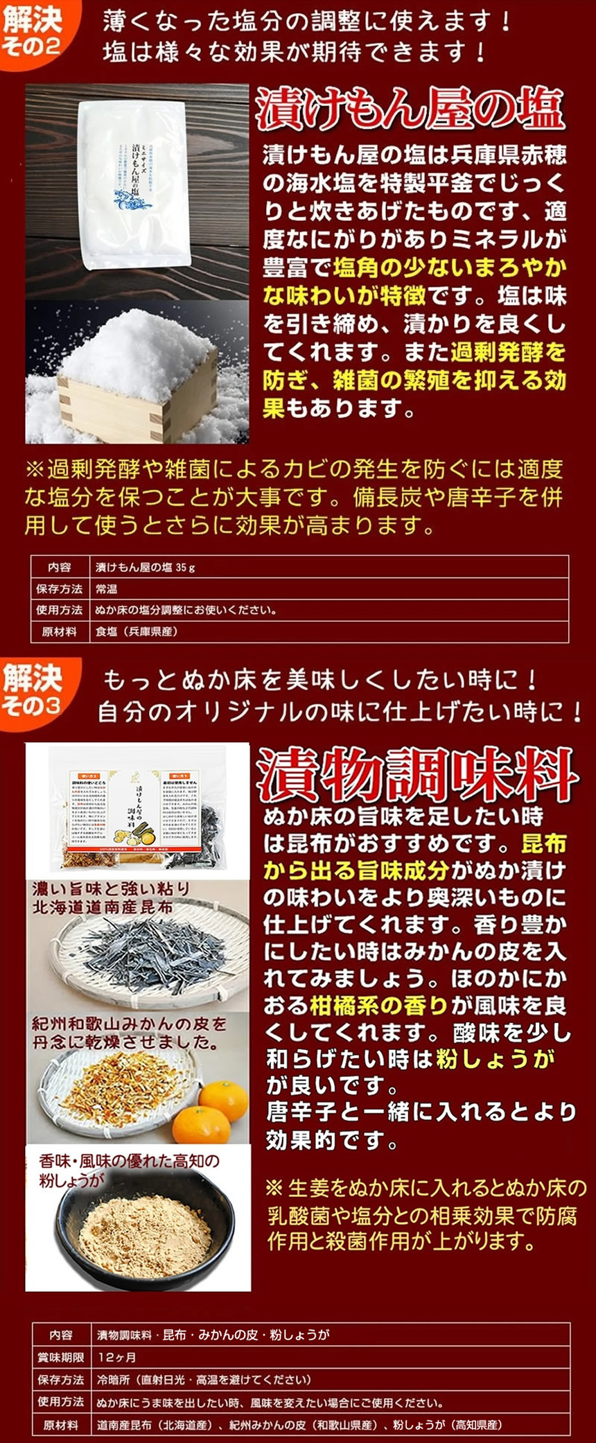 漬けもん屋の塩、薄くなった塩分の調整に使えます。塩は様々な効果が期待できます。漬けもん屋の塩は兵庫県赤穂の海水塩を特製平釜でじっくりと炊き上げたものです、適度なにがりがありミネラルが豊富で塩角の少ないまろやかな味わいが特徴です。塩は味を引き締め、浸かりを良くしてくれます。また過剰発酵を防ぎ、雑菌の繁殖を抑える効果もあります。※過剰発酵や雑菌によるカビの発生を防ぐには適度な塩分を保つことが大事です。備長炭や唐辛子を併用して使うと更に効果が高まります。解決その４。もっとぬか床を美味しくしたいときに！自分のオリジナルの味に仕上げたいときに。漬物調味料。ぬか床の旨味を足したいときは昆布がおすすめです。昆布から出る旨味成分がぬか漬けの味わいをより奥深いものに仕上げてくれます。香り豊かにしたいときはみかんの皮を入れてみましょう。ほのかに香る柑橘系の香りが風味をよくしてくれます。風味にアクセントを強めたいときには唐辛子が良いです。乳酸菌が醸し出す程よい酸味が唐辛子の辛味と絡み合い絶妙な味わいを演出してくれるでしょう。唐辛子には雑菌の繁殖を抑える効果もあります。備長炭と併用すればカビの発生を防ぐ効果が高まります。ご安心ください。とってもわかりやすい説明書がついています。