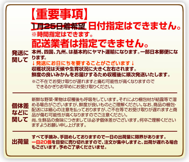 【発送に関して】重要事項。日付指定は出来ません。時間指定は出来ます。配送業者は指定できません。本州、四国、九州は基本的にヤマト運輸になります。一部日本郵便になります。発送にお日にちを要することがございます。収穫状況は天候や生育状況に大きく左右されます。鮮度の良いみかんをお届けするため収穫後に順次発送致します。※ご不在でお受け取りが遅れますと痛む可能性が高くなりますのでできる限りお早めにお受け取りください。【個体差などに関して】新鮮な野菜・果物は収穫後も呼吸をしています。それにより梱包材が結露等で湿る場合がございますが、鮮度が良いものとご理解ください。なお、商品の梱包。配送には細心の注意を払っておりますが、ご不在等でお受け取りが遅れますと商品が痛む可能性が高くなりますのでご注意ください。尚、生鮮品の食味につきましては必ず個体差がございます、何卒ご理解くださいますようお願い申し上げます。【出荷量】すべて手摘み、手詰めしておりますので一日の出荷量に限界があります。一日20個を目安に売り切れますので、注文が集中しますと、出荷が遅れる場合もございます。予めご了承くださいませ。