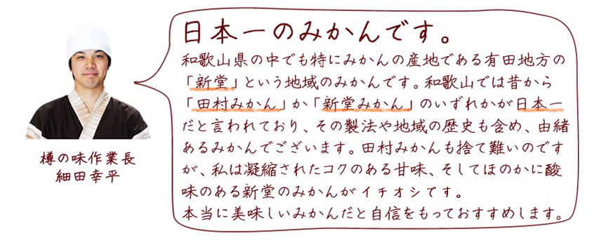 日本一のみかんです。和歌山県の中でも特にみかんの産地である有田地方の「新堂」という地域のみかんです。和歌山では昔から「田村みかん」か「新堂みかん」のいずれかが日本一だと言われており、その製法や地域の歴史も含め、由緒あるみかんでございます。田村みかんも捨て難いのですが、私は凝縮されたコクのある甘味、そしてほのかに酸味のある新堂のみかんが日本一だと確信しています。本当に美味しいみかんだと自信をもっておすすめします。