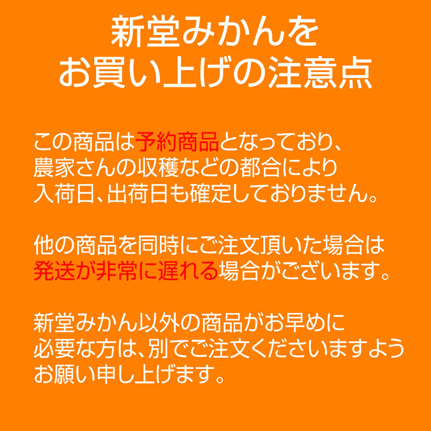 新堂みかんをお買い上げの注意点。この商品は予約商品となっており、農家さんの収穫などの都合により入荷日、出荷日も確定しておりません。他の商品を同時にご注文頂いた場合は発送が非常に遅れる場合がございます。新堂みかん以外の商品がお早めに必要な方は、別でご注文くださいますようお願い申し上げます。