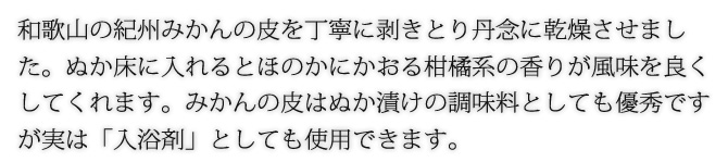 和歌山の紀州みかんの皮を丁寧に剥きとり丹念に乾燥させました。ぬか床に入れるとほのかにかおる柑橘系の香りが風味を良くしてくれます。みかんの皮はぬか漬けの調味料としても優秀ですが実は「入浴剤」としても使用できます。
