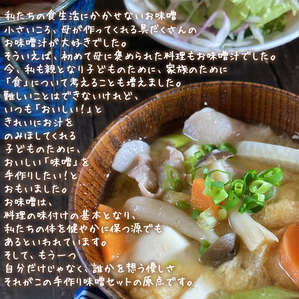 私達の食生活に欠かせないお味噌。小さい頃、母が作ってくれる具だくさんのお味噌汁が大好きでした。そういえば、母に褒められた料理もお味噌汁でした。今、私も親となり、子供のために家族のために「食」について考えることも増えました。難しいことは出来ないけれど、いつも「おいしい!」ときれいにお汁を飲み干してくれる子供のために。美味しい「味噌」を手作りしたい!とおもいました。お味噌は、料理の味付けの基本となり、私達の身体を健やかに保つ源でもあると言われています。そして、もう一つ、自分だけじゃなく、誰かを思う優しさ、それがこの手作り味噌セットの原点です