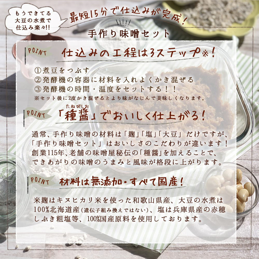 最短15分で仕込みが完了！【仕込みの工程は３ステップ】①煮豆をつぶす。②発酵機の容器に材料を入れよくかき混ぜる。③発酵機の時間・温度をセットする！！※セット後に２度かき混ぜると、より味がなじんで美味しくなります。【「種醤」で美味しく仕上がる！】通常、手作り味噌の材料は「麹」「塩」「大豆」だけですが、「手作り味噌セット」は美味しさのこだわりが違います！創業115年、老舗の味噌や秘伝の「種醤」を加えることで、できあがりの味噌の旨味と風味が格段に上がります。【材料は無添加・すべて国産！】米麹はキヌヒカリ米を使った和歌山県産、大豆の水煮は１００％北海道産（遺伝子組換えではない）、塩は兵庫県産の赤穂しぶき粗塩等、１００％国産原料を使用しております。