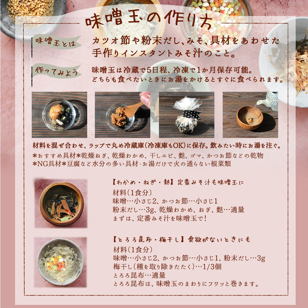 【味噌玉の作り方】味噌玉とは、カツオ節や粉末だし、味噌、具材をあわせた手作りインスタント味噌汁のこと。作ってみよう。味噌玉は冷蔵で5日程、冷凍で1ヶ月保存可能。どちらも食べたいときにお湯を掛けるとすぐに食べられます。材料を混ぜ合わせ、ラップで丸め冷蔵庫(冷凍庫もOK)に保存。飲みたいときにお湯を注ぐ。※おすすめ具材、乾燥ねぎ、乾燥わかめ、干しエビ、麩、ごま、かつお節などの乾物。※NG食材。豆腐などの水分の覆い具材、お湯だけで火の通らない根菜類。【わかめ、ねぎ、麩】定番味噌汁も味噌玉に!材料(一食分)味噌…小さじ2、かつお節…小さじ1、粉末だし…3g、乾燥わかめ、ネギ、麩…適量。まずは定番みそ汁を味噌玉に。【とろろ昆布・梅干し】材料(一食分)味噌…小さじ2、かつお節…小さじ1、粉末だし…3g、梅干し(種を取り叩く)…1/3個、とろろ昆布…適量。とろろ昆布は、味噌玉の周りにフワッと巻きます。 width=
