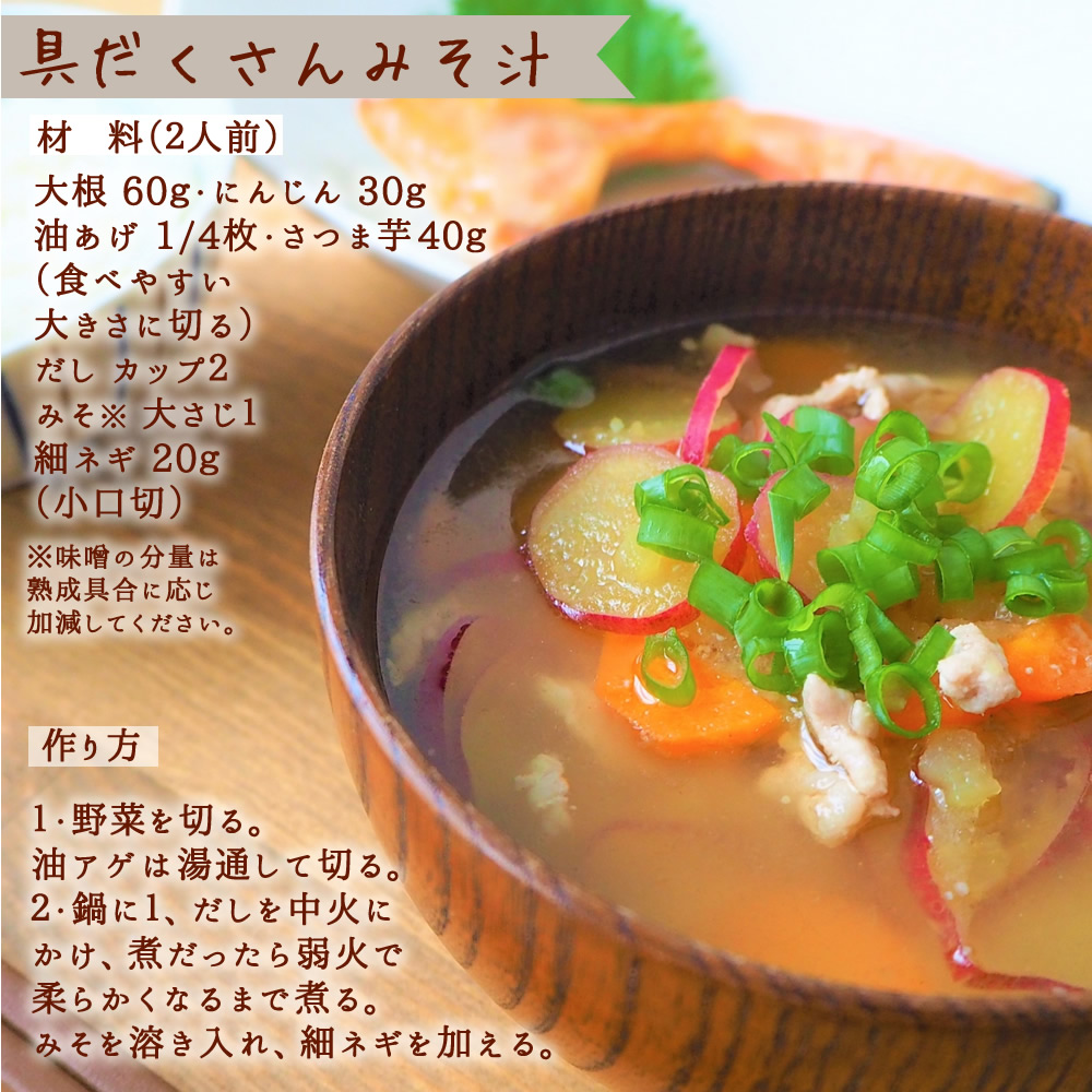 【具だくさんみそ汁】(材 料(2人前)、大根 60g・にんじん 30g、油あげ 1/4枚・さつま芋 40g(食べやすい大きさに切る)、だし カップ2、みそ※ 大さじ1、細ネギ 20g (小口切)※味噌の分量は熟成具合に応じ加減してください。【作り方】1・野菜を切る。油アゲは湯通して切る。2・鍋に1、だしを中火にかけ、煮だったら弱火で柔らかくなるまで煮る。みそを溶き入れ、細ネギを加える。