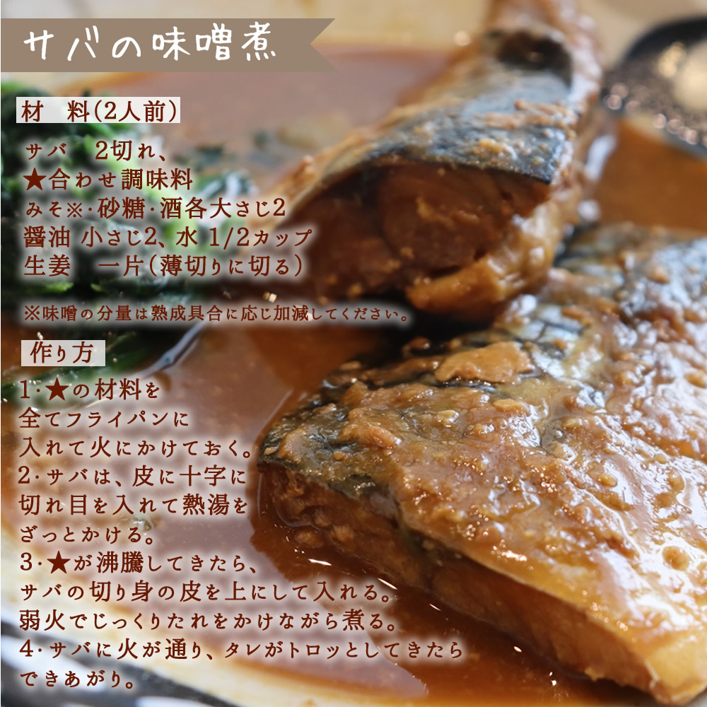 (材 料(2人前)サバ 2切れ、★合わせ調味料 、みそ※・砂糖・酒各大さじ2、醤油 小さじ2、水 1/2カップ、生姜 一片(薄切りに切る)、※味噌の分量は熟成具合に応じ加減してください。【作り方】1・★の材料を全てフライパンに入れて火にかけておく。2・サバは、皮に十字に切れ目を入れて熱湯をざっとかける。3・★が沸騰してきたら、サバの切り身の皮を上にして入れる。弱火でじっくりたれをかけながら煮る。4・サバに火が通り、タレがトロッとしてきたらできあがり。