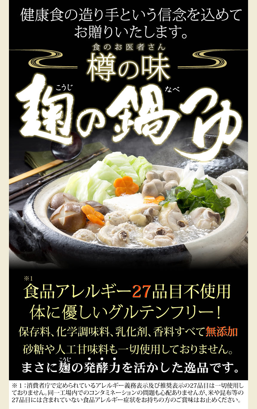 健康食の造り手という信念を込めてお贈りいたします。食のお医者さん樽の味。麹の鍋つゆ。食品アレルギー２８品目不使用。体に優しいグルテンフリー！保存料、化学調味料、乳化剤、香料すべて無添加。砂糖や人工甘味料も一切使用しておりません。まさに麹の発酵力を生かした逸品です。※消費者庁で定められているアレルギー表示義務及び推奨表示の２８品目は一切使用しておりません。同一工場内でのコンタミネーションの問題も心配ありませんが、米や昆布等の２８品目には含まれていない食品アレルギー症状をお持ちの方のご賞味はおやめください。