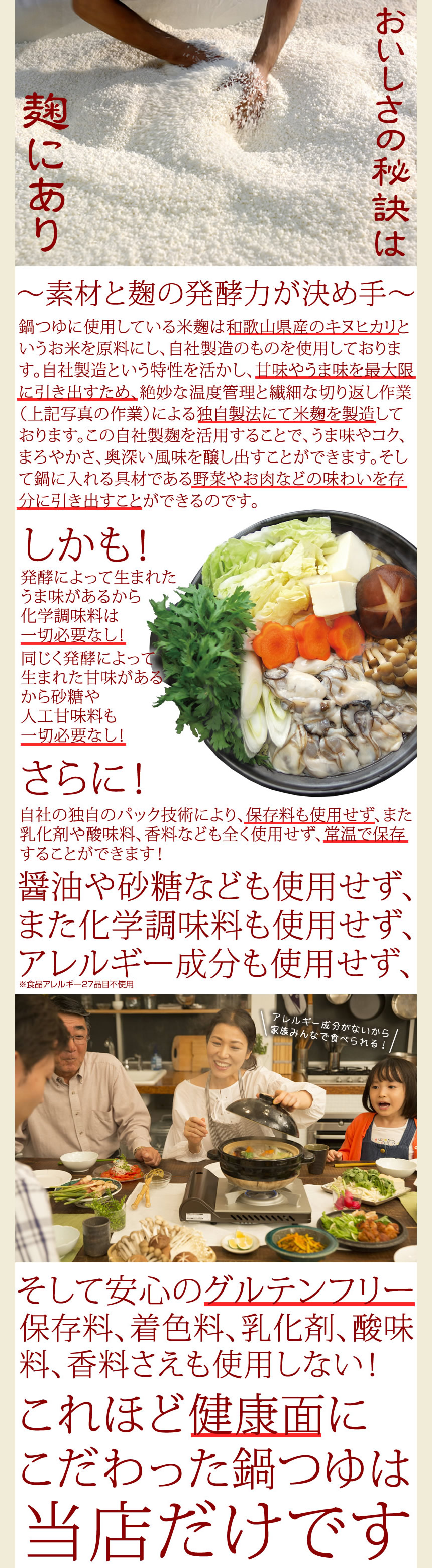 おいしさの秘訣は麹にあり。～素材と麹の発酵力が決め手～。鍋つゆに使用している米麹は和歌山県産のキヌヒカリというお米を原料にし、自社製造のものを使用しております。自社製造という特製を活かし、甘味やうま味を最大限に引き出すため、絶妙な温度管理と繊細な切り返し作業（上記写真の作業）による独自製法にて米麹を製造しております。この自社製麹を活用することで、うま味やコク、まろやかさ、奥深い風味を醸し出すことが出来ます。そして鍋に入れる具材である野菜やお肉等の味わいを存分に引き出す事ができるのです。しかも！発酵によって生まれたうま味があるから化学調味料は一切必要ナシ。同じく発酵によって生まれた甘みがあるから砂糖や人工甘味料も一切必要ナシ！さらに！自社の独自パック技術により、保存料も使用せず、また乳化剤や酸味料、香料なども全く使用せず、常温で保存することが出来ます。醤油や砂糖なども使用せず、また化学調味料も使用せず、アレルギー成分も使用せず（食品アレルギー２８品目不使用）、アレルギー成分がないから家族みんなで食べられる！そして安心のグルテンフリー保存料、着色料、乳化剤、酸味料、香料さえも使用しない！これほど健康面にこだわった鍋つゆは当店だけです。