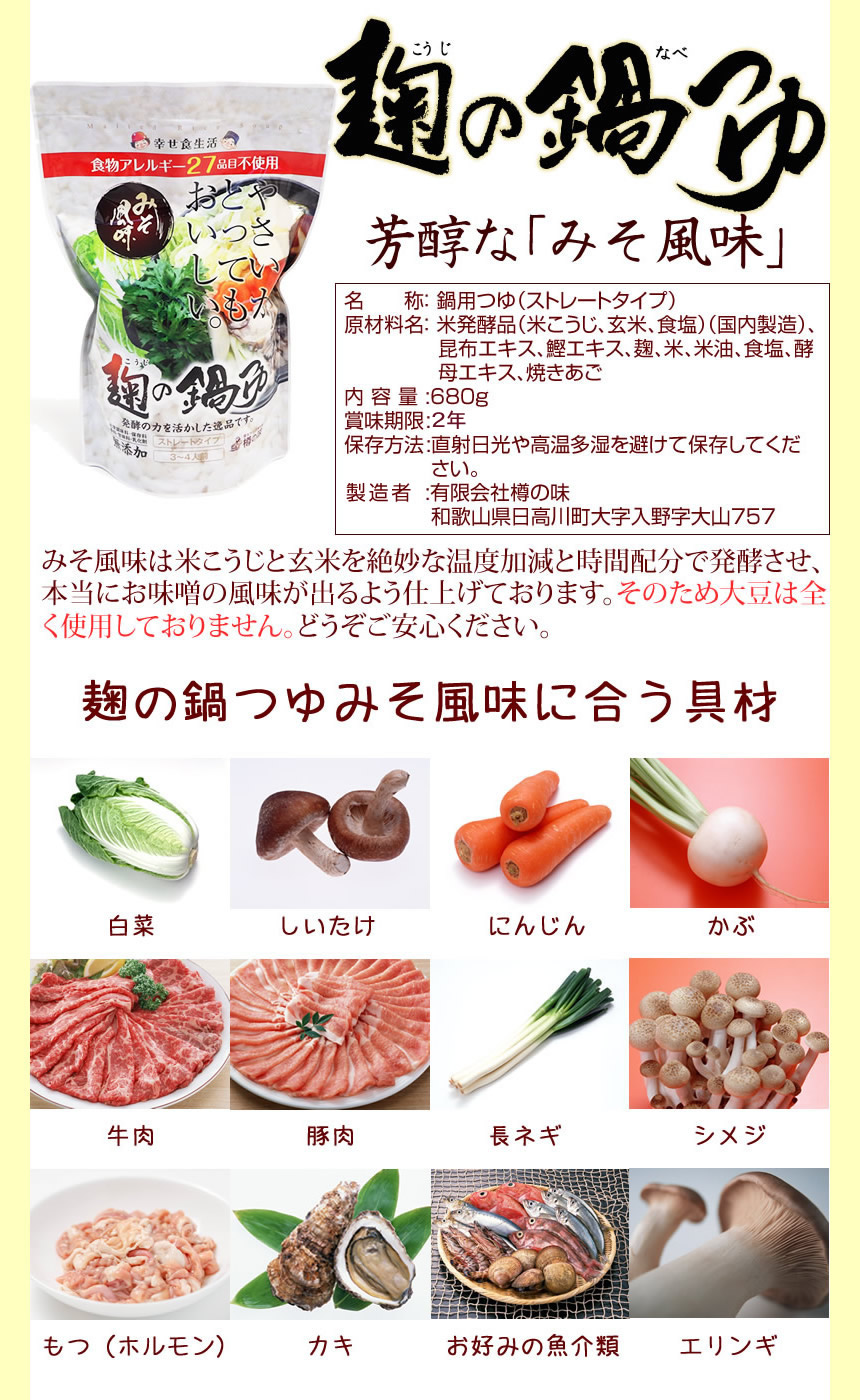 芳醇な「みそ風味」味噌風味は米麹と玄米を絶妙な温度加減と時間配分で発酵させ、本当にお味噌の風味が出るよう仕上げております。そのため大豆は全く使用しておりません。どうぞご安心ください。味噌風味に合う食材。白菜、しいたけ、にんじん、かぶ、牛肉、豚肉、長ネギ、しめじ、もつ(ホルモン)、カキ、お好みの魚介類、エリンギ