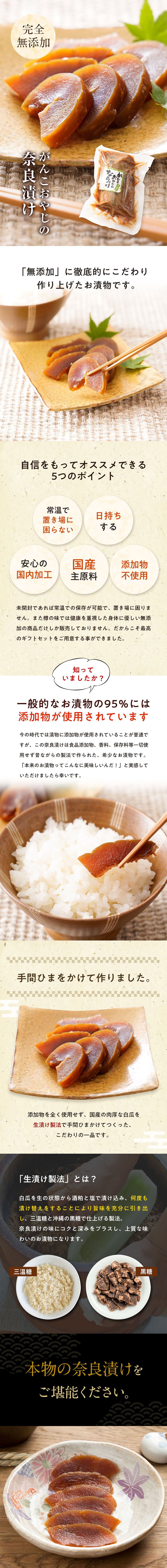 完全無添加。がんこおやじの奈良漬け。「無添加」似徹底的にこだわり作り上げたお漬物です。自信をもっておすすめできる5つのポイント。常温で置き場に困らない。日持ちする。安心の国内加工。国産主原料。添加物不使用。未開封であれば常温での保存が可能で、置き場に困りません。また樽の味では健康を重視した体に優しい無添加の商品だけしか販売しておりません。だからこそ最高のギフトセットをご用意することが出来ました。知っていましたか?一般的なお漬物の95%には添加物が使用されています。今の時代では漬物に添加物が使用されていることが普通ですが、この奈良漬は食品添加物、香料、保存料等一切使用せず昔ながらの製法で作られた、希少なお漬物です。「本来のお漬物ってこんなに美味しいんだ!」と実感していただけましたら幸いです。手間ひまをかけて作りました。添加物を全く使用せず、国産の肉厚な白瓜を生漬け製法で手間ひまかけてつくった、こだわりの一品です。「生漬け製法」とは?白瓜を生の状態から酒粕と塩で漬け込み。何度も漬け替えをすることによりうま味を充分に引き出し、三温糖と沖縄の黒糖で仕上げる製法。奈良漬の味にコクと深みをプラスし、上質な味わいのお漬物になります。本物の奈良漬をご堪能ください。