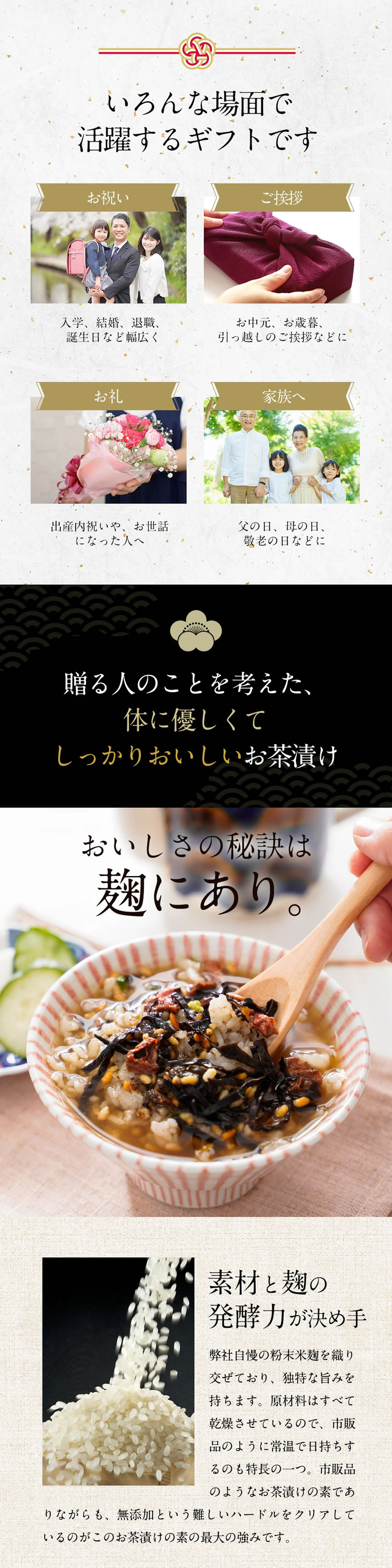 色んな場面で活躍するギフトです。「お祝い」入学、結婚、退職、誕生日等幅広く。「ご挨拶」お中元、お歳暮、引っ越しのご挨拶などに。「お礼」出産内祝いや、お世話になった人へ。「家族へ」父の日、母の日、敬老の日などに。贈る人のことを考えた、体に優しくてしっかりおいしいお茶漬け。美味しさの秘訣は麹にあり。素材と麹の発酵力が決め手。弊社自慢の粉末米麹を織り交ぜており、独特な旨味を持ちます。原材料はすべて乾燥しておるので、市販品のように常温で日持ちするのも特徴の一つ。市販品のようなお茶漬けの素でありながらも、無添加という難しいハードルをクリアしているのがこのお茶漬けの最大の強みです。