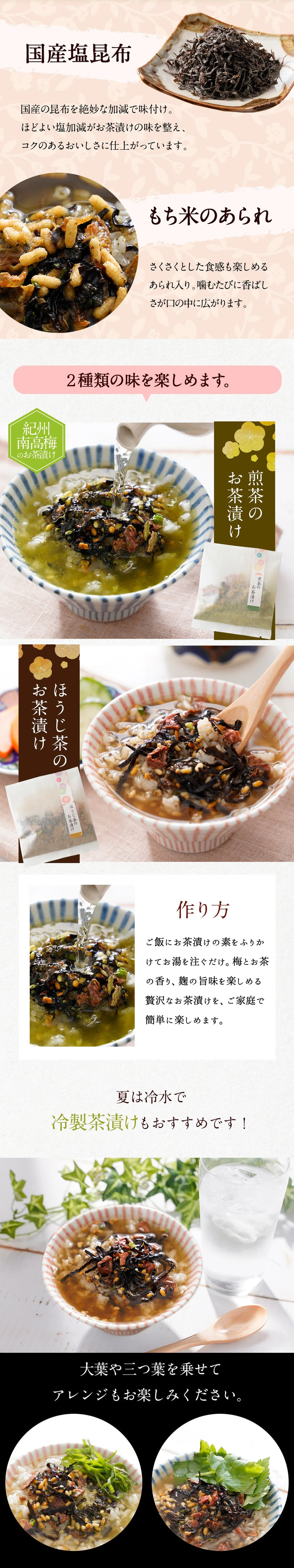 国産塩昆布。国産の昆布を絶妙な加減で味付け。程よい塩加減がお茶漬けの味を整え、コクのあるおいしさに仕上がっています。もち米のあられ。サクサクとした食感も楽しめるあられ入り。噛むたびに香ばしさが口の中に広がります。2種類の味を楽しめます。紀州南高梅のお茶漬け。煎茶のお茶漬け。ほうじ茶のお茶漬け。作り方。ご飯にお茶漬けの素をふりかけてお湯を注ぐだけ。梅とお茶の香り、麹の旨味を楽しめる贅沢なお茶漬けを、ご家庭で簡単に楽しめます。夏は冷水で冷静茶漬けもおすすめです!。大葉や三つ葉を乗せてアレンジもお楽しみください。