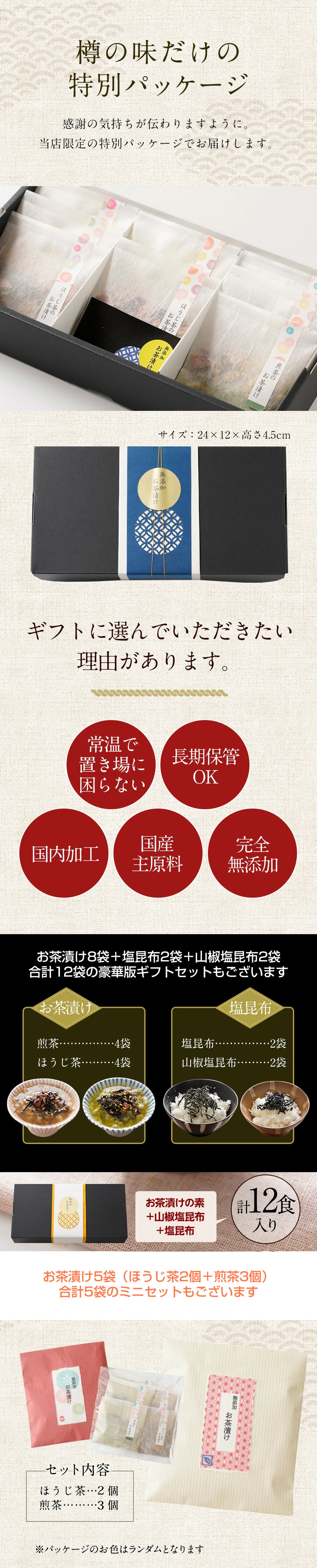 樽の味だけの特別パッケージ。感謝の気持が伝わりますように。当店限定の特別パッケージでお届けします。サイズ:24cm×12cm×高さ4.5cm。ギフトに選んでいただきたい理由があります。常温で置き場に困らない。長期保管OK。国内加工。国産原材料。完全無添加。お茶漬け8袋+塩昆布2袋+山椒塩昆布2袋の合計12袋の豪華版ギフトセットもございます。お茶漬け5袋(ほうじ茶2個+煎茶3個)の合計5袋のミニセットもございます。パッケージのお色はランダムとなります。