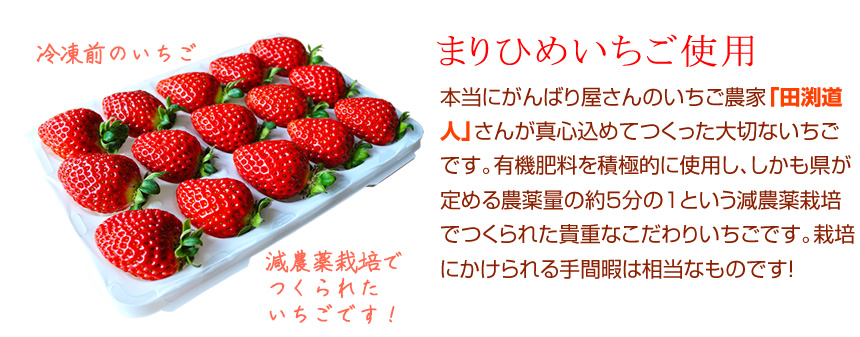 まりひめいちご使用。本当にがんばり屋さんのいちご農家「田渕道人」さんが真心込めてつくった大切ないちごです。有機肥料を積極的に使用し、しかも県が定める農薬量の約5分の1という減農薬栽培でつくられた貴重なこだわりいちごです。栽培にかけられる手間暇は相当なものです！