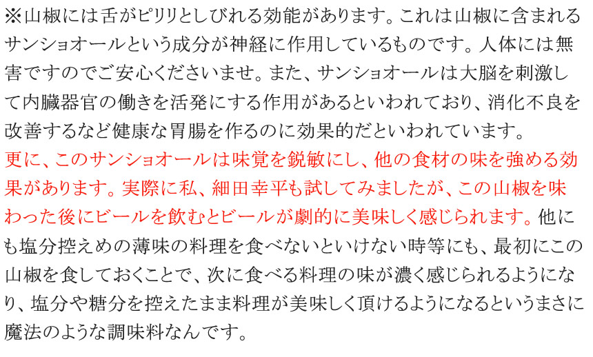 ※山椒には舌がピリリとしびれる効能があります。これは山椒に含まれるサンショオールという成分が神経に作用しているものです。人体には無害ですのでご安心くださいませ。また、サンショオールは大脳を刺激して内臓器官の働きを活発にする作用があるといわれており、消化不良を改善するなど健康な胃腸を作るのに効果的だといわれています。食べ慣れていない人が食べるとびっくりするほどしびれるのでご注意ください。