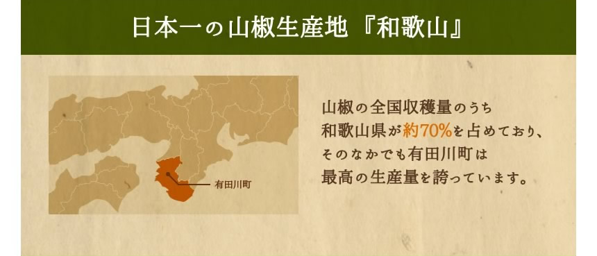 日本一の山椒生産地  『和歌山』山椒の全国収穫量のうち和歌山県が約70％を占めており、そのなかでも有田川町は最高の生産量を誇っています。