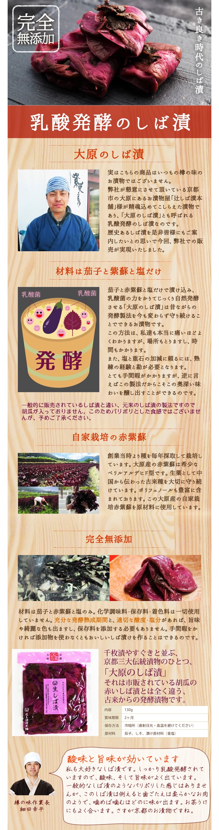 古き良き時代のしば漬。完全無添加・乳酸発酵のしば漬。<大原のしば漬>実はこちらの商品はいつもの樽の味のお漬物ではございません。弊社が懇意にさせていただいている京都市の大原にあるお漬物屋「辻しば漬本舗」様が丹精込めてこしらえた漬物であり、「大原のしば漬」とも呼ばれる乳酸発酵のしば漬なのです。歴史あるしば漬を是非皆様にもご案内下糸の思いで今回、弊社での販売が実現いたしました。<材料はな茄子と紫蘇と塩だけ>茄子と赤紫蘇と塩だけで漬け込み、乳酸菌の力をかりてじっくり自然発酵させる「大原のしば漬」は昔ながらの発酵製法を今も変わらず守り続けることのできるお漬物です。この方法は、私達も本当に痛いほどよくわかりますが、場所も取りますし、時間もかかります。また、塩と重石の加減に頼るには、熟練の経験と勘が必要となります。とても手間暇がかかりますが、逆に言えばこの製法だからこその奥深い味わいを醸し出す事ができるのです。※一般的に販売されているしば漬と違い。元来のしば漬の製法ですのできゅうりが入っておりません。このためパリポリとした食感ではございませんが、予めご了承ください。<自家栽培の赤紫蘇>創業当時より種を毎年採取して栽培しています。大原産の赤紫蘇は希少なペリルアルデヒド型です。生薬として中国から伝わった古来種を大切に守り続けています。ポリフェノールも豊富に含まれております。この大原産の自家栽培赤紫蘇を原材料に使用しています。<完全無添加>材料は茄子と赤紫蘇と塩のみ。化学調味料・保存料・着色料は一切使用していません。充分な発酵熟成期間と適切な酸度・塩分があれば、旨味や綺麗な色も出ますし、保存料を添加する必要もありません。手間暇をかければ添加物を使わなくともおいしいしば漬けを作ることはできるのです。千枚漬やすぐきと並ぶ、京都三大伝統漬物の一つ「大原のしば漬」それは市販されている胡瓜の赤いしば漬とは全く違う、古来からの発酵漬物です。内容:130g、賞味期限:2ヶ月、保存方法:冷暗所(直射日光・高温を避けてください。)、原材料:茄子、しそ、漬け原材料(食塩)、酸味と旨味が効いています。私も大好きなしば漬です。しっかり乳酸発酵されていますので、酸味、そして旨味がよく出ています。一般的なしば漬のようなパリポリ下感じはありませんが、このしば漬は例えると歯ごたえは柔らかなお肉のようで、噛めば噛むほどに味が出ます。お茶請けにもよく合います、さすが京都のお漬物ですね。