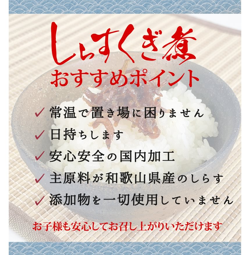 しらすくぎ煮おすすめポイント。常温で置き場に困りません。日持ちします。安心安全の国内加工。主原料が和歌山県産のしらす。添加物を一切使用していません。お子様も安心してお召し上がり頂けます。