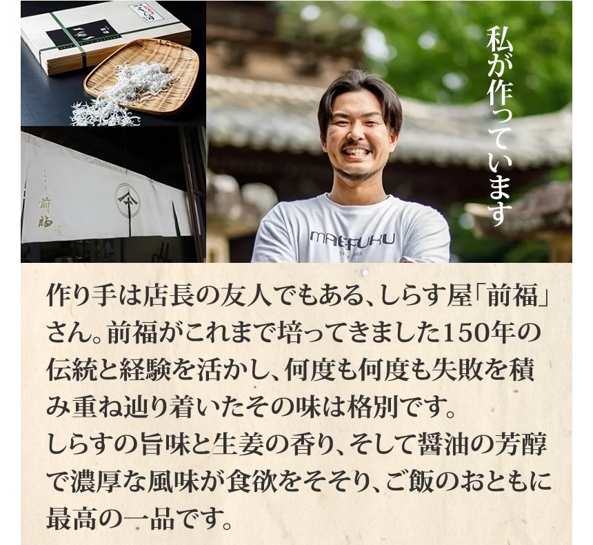 私が作っています。作り手は店長の友人でもある、しらす屋「前福」さん。前服がこれまで培ってきました１５０年の伝統と経験を活かし、何度も何度も失敗を積み重ねたどり着いたその味は格別です。しらすの旨味と生姜の香り、そして醤油の芳醇で濃厚な風味が食欲をそそり、ご飯のおともに最高の一品です。